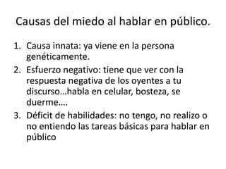 Causas del miedo al hablar en público.
1. Causa innata: ya viene en la persona
   genéticamente.
2. Esfuerzo negativo: tiene que ver con la
   respuesta negativa de los oyentes a tu
   discurso…habla en celular, bosteza, se
   duerme….
3. Déficit de habilidades: no tengo, no realizo o
   no entiendo las tareas básicas para hablar en
   público
 