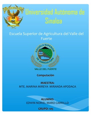 Universidad Autónoma de
Sinaloa
Escuela Superior de Agricultura del Valle del
Fuerte

Computación
MAESTRA:
MTE. MARINA MIREYA MIRANDA APODACA

ALUMNO:
EDWIN NORIEL MARO CARRILLO
GRUPO: 105

 