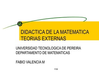 DIDACTICA DE LA MATEMATICA TEORIAS EXTERNAS UNIVERSIDAD TECNOLOGICA DE PEREIRA DEPARTAMENTO DE MATEMATICAS FABIO VALENCIA M 