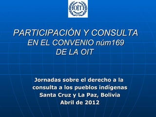 PARTICIPACIÓN Y CONSULTA
  EN EL CONVENIO núm169
         DE LA OIT


    Jornadas sobre el derecho a la
   consulta a los pueblos indígenas
      Santa Cruz y La Paz, Bolivia
             Abril de 2012
 