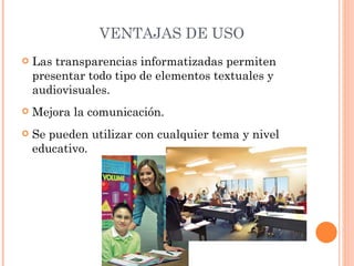 VENTAJAS DE USO Las transparencias informatizadas permiten presentar todo tipo de elementos textuales y audiovisuales. Mejora la comunicación. Se pueden utilizar con cualquier tema y nivel educativo. 