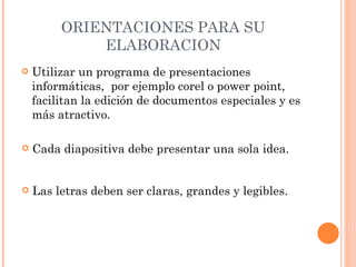 ORIENTACIONES PARA SU ELABORACION Utilizar un programa de presentaciones informáticas,  por ejemplo corel o power point, facilitan la edición de documentos especiales y es más atractivo. Las letras deben ser claras, grandes y legibles. Cada diapositiva debe presentar una sola idea. 