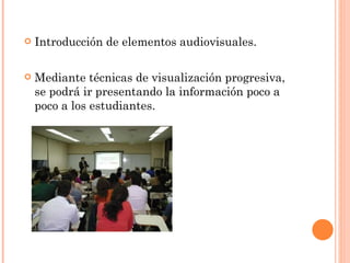 Introducción de elementos audiovisuales. Mediante técnicas de visualización progresiva, se podrá ir presentando la información poco a poco a los estudiantes. 