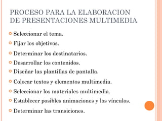 PROCESO PARA LA ELABORACION DE PRESENTACIONES MULTIMEDIA Seleccionar el tema. Determinar las transiciones. Colocar textos y elementos multimedia. Establecer posibles animaciones y los vínculos. Seleccionar los materiales multimedia. Diseñar las plantillas de pantalla. Desarrollar los contenidos. Determinar los destinatarios. Fijar los objetivos. 