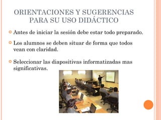 ORIENTACIONES Y SUGERENCIAS PARA SU USO DIDÁCTICO Antes de iniciar la sesión debe estar todo preparado. Seleccionar las diapositivas informatizadas mas significativas. Los alumnos se deben situar de forma que todos vean con claridad. 
