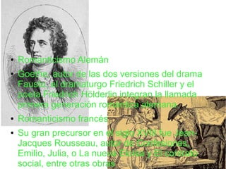 ● Romanticismo Alemán
● Goethe, autor de las dos versiones del drama
Fausto, el dramaturgo Friedrich Schiller y el
poeta Friedrich Hölderlin integran la llamada
primera generación romántica alemana.
● Romanticismo francés
● Su gran precursor en el siglo XVIII fue Jean-
Jacques Rousseau, autor de Confesiones,
Emilio, Julia, o La nueva Eloísa y El contrato
social, entre otras obras
 