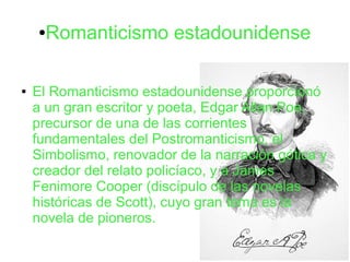 ●Romanticismo estadounidense
● El Romanticismo estadounidense proporcionó
a un gran escritor y poeta, Edgar Allan Poe,
precursor de una de las corrientes
fundamentales del Postromanticismo, el
Simbolismo, renovador de la narración gótica y
creador del relato policíaco, y a James
Fenimore Cooper (discípulo de las novelas
históricas de Scott), cuyo gran tema es la
novela de pioneros.
 