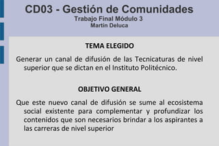 CD03 - Gestión de Comunidades
Trabajo Final Módulo 3
Martín Deluca
TEMA ELEGIDO
Generar un canal de difusión de las Tecnicaturas de nivel
superior que se dictan en el Instituto Politécnico.
OBJETIVO GENERAL
Que este nuevo canal de difusión se sume al ecosistema
social existente para complementar y profundizar los
contenidos que son necesarios brindar a los aspirantes a
las carreras de nivel superior
 