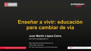 Posgrados de profesionalización docente
Enseñar a vivir: educación
para cambiar de vía
Juan Martín López-Calva
juanmartin.lopez@upaep.mx
https:/www.educacionpersonalizante.com
Twitter: @M_Lopezcalva
FB: https://www.facebook.com/martin.lopezcalva
 