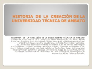 HISTORIA DE LA CREACIÓN DE LA
UNIVERSIDAD TÉCNICA DE AMBATO

HISTORIA DE LA CREACIÓN DE LA UNIVERSIDAD TÉCNICA DE AMBATO
Tomado del libro Creación de la Universidad Técnica de Ambato (Dr. Pedro Reino)
Ambato es la capital de la provincia de Tungurahua, está ubicada virtualmente en
el centro de la zona andina ecuatoriana, rodeada de nevados y volcanes.
La Universidad Técnica de Ambato fue creada el 14 de abril de 1969 según
aprobación del Congreso Nacional. Nació con el lema "Educarse es aprender a ser
libres" bajo el pensamiento y la égida del Doctor Carlos Toro Navas quien presidió
la conformación del Primer Consejo Universitario, luego de realizada la primera
Asamblea Universitaria un 10 de mayo de 1969. Vicerrector fue designado el
economista Víctor Cabrera Guzmán.

 