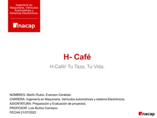 H- Café
Ingeniería en
Maquinaria, Vehículos
Automotrices y
Sistemas Electrónicos.
H-Café! Tu Taza, Tu Vida.
NOMBRES: Martín Rubio, Evenson Ceraliste.
CARRERA: Ingeniería en Maquinaria, Vehículos automotrices y sistema Electrónicos.
ASIGNTATURA: Preparación y Evaluación de proyectos.
PROFESOR: Luis Muñoz Carrasco.
FECHA:21/07/2022
 