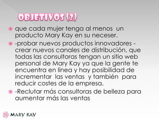  que cada mujer tenga al menos un
producto Mary Kay en su neceser.
 -probar nuevos productos innovadores -
crear nuevos canales de distribución, que
todas las consultoras tengan un sitio web
personal de Mary Kay ya que la gente te
encuentra en línea y hay posibilidad de
incrementar las ventas y también para
reducir costes de la empresa.
 -Reclutar más consultoras de belleza para
aumentar más las ventas
 