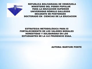 REPUBLICA BOLIVARIANA DE VENEZUELA
       MINISTERIO DEL PODER POPULAR
       PARA LA EDUCACION SUPERIOR
      UNIVERSIDAD RÓMULO GALLEGOS
         DECANATO DE POSTGRADO
  DOCTORADO EN CIENCIAS DE LA EDUCACION




   ESTRATEGIA METODOLÓGICA PARA El
FORTALECIMIENTO DE LOS VALORES MORALES
    HONESTIDAD Y SOLIDARIDAD EN LOS
 ESTUDIANTES DE LA U.E PRUDENCIO ESAA.




                      AUTORA: MARYURI PONTE
 
