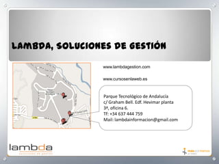 Lambda, Soluciones de Gestión
www.lambdagestion.com
www.cursosenlaweb.es

Parque Tecnológico de Andalucía
c/ Graham Bell. Edf. Hevimar planta
3ª, oficina 6.
Tf: +34 637 444 759
Mail: lambdainformacion@gmail.com

 