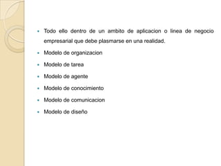    Todo ello dentro de un ambito de aplicacion o linea de negocio
    empresarial que debe plasmarse en una realidad.

   Modelo de organizacion

   Modelo de tarea

   Modelo de agente

   Modelo de conocimiento

   Modelo de comunicacion

   Modelo de diseño
 