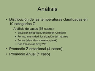 Análisis
• Distribución de las temperaturas clasificadas en
  10 categorías Z
  – Análisis de casos (53 casos)
     •   Situación sinóptica (Jenkinsson-Collison)
     •   Forma, intensidad, localización del máximo
     •   Zonas (islas frías, meseta y peak)
     •   Dos transectas SN y WE
• Promedio Z estacional (4 casos)
• Promedio Anual (1 caso)
 