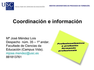 Coordinación e información
MÁSTER UNIVERSITARIO EN PROCESOS DE FORMACIÓN.
FACULTADE DE CIENCIAS DA EDUCACIÓN
Mª José Méndez Lois
Despacho núm. 35 – 1º andar.
Facultade de Ciencias da
Educación (Campus Vida).
mjose.mendez@usc.es
881813761
 