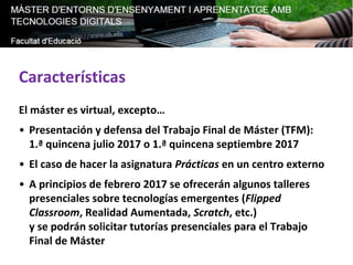 Características
El máster es virtual, excepto…
• Presentación y defensa del Trabajo Final de Máster (TFM):
1.ª quincena julio 2017 o 1.ª quincena septiembre 2017
• El caso de hacer la asignatura Prácticas en un centro externo
• A principios de febrero 2017 se ofrecerán algunos talleres
presenciales sobre tecnologías emergentes (Flipped
Classroom, Realidad Aumentada, Scratch, etc.)
y se podrán solicitar tutorías presenciales para el Trabajo
Final de Máster
 