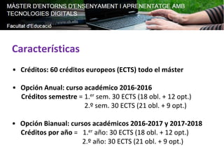 Características
• Créditos: 60 créditos europeos (ECTS) todo el máster
• Opción Anual: curso académico 2016-2016
Créditos semestre = 1.er sem. 30 ECTS (18 obl. + 12 opt.)
2.º sem. 30 ECTS (21 obl. + 9 opt.)
• Opción Bianual: cursos académicos 2016-2017 y 2017-2018
Créditos por año = 1.er año: 30 ECTS (18 obl. + 12 opt.)
2.º año: 30 ECTS (21 obl. + 9 opt.)
 