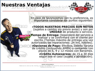 Nuestras Ventajas

          En caso de favorecernos con tu preferencia, es
            importante considerar los puntos siguientes:

            TODOS NUESTROS PRECIOS SON NETOS
            (sujetos a cambio sin previo aviso) y son por
                          UNIDAD de producto o servicio.
          Tiempo de Entrega: Dependerá del servicio a
                realizar y se confirmará con el cliente por
             escrito (Tiempo máximo de entrega una vez
           autorizadas las reparaciones: 24 hrs. hábiles).
            Opciones de Pago: Efectivo, Débito Tarjeta
           de crédito (incluyendo AMEX) y contamos con
                plazos de 6, 9 y 12 meses con Banamex.
                  Crédito Autoexpress: de 15 a 30 días
                 según sea el caso (sujeto a aprobación).
 