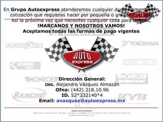 En Grupo Autoexpress atenderemos cualquier duda, comentario o
   cotización que requieras hacer por pequeña o grande que sea.
    Así la próxima vez que necesites cualquier cosa para tu auto,
                !MARCANOS Y NOSOTROS VAMOS!
          Aceptamos todas las formas de pago vigentes




                      Dirección General:
                ING. Alejandro Vázquez Almazán
                     Ofna: (442) 218.10.96
                       ID. 52*332140*4
              Email: avazquez@autoexpress.mx
 
