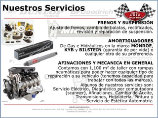 Nuestros Servicios
                                 FRENOS Y SUSPENSIÓN
          Ajuste de frenos, cambio de balatas, rectificados,
                       revisión y reparación de suspensión.

                                    AMORTIGUADORES
              De Gas e Hidráulicos en la marca MONROE,
               KYB y BILSTEIN (garantía de por vida) o
                         cualquier otra de su preferencia.

             AFINACIONES Y MECANICA EN GENERAL
              Contamos con 1,100 m2 de taller con rampas
            neumáticas para poder hacer cualquier tipo de
         reparación a su vehículo (tenemos capacidad para
                             trabajar con todas las marcas).
                         Algunos de nuestros servicios son:
           Servicio Eléctrico, Diagnóstico por computadora
                 (scanner), Afinaciones, Cambio de Aceite,
                      Transmisiones, Hojalatería, Pintura y
                            Servicio de Estética Automotriz.
 