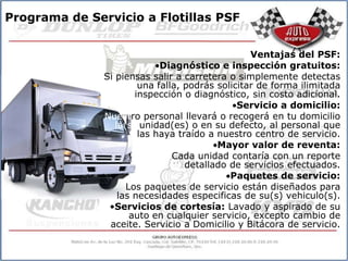Programa de Servicio a Flotillas PSF


                                                  Ventajas del PSF:
                             Diagnóstico e inspección gratuitos:
               Si piensas salir a carretera o simplemente detectas
                        una falla, podrás solicitar de forma ilimitada
                       inspección o diagnóstico, sin costo adicional.
                                               Servicio a domicilio:
               Nuestro personal llevará o recogerá en tu domicilio
                  la(s) unidad(es) o en su defecto, al personal que
                        las haya traído a nuestro centro de servicio.
                                          Mayor valor de reventa:
                                Cada unidad contaría con un reporte
                                   detallado de servicios efectuados.
                                             Paquetes de servicio:
                     Los paquetes de servicio están diseñados para
                   las necesidades especificas de su(s) vehiculo(s).
                •Servicios de cortesía: Lavado y aspirado de su
                      auto en cualquier servicio, excepto cambio de
                aceite. Servicio a Domicilio y Bitácora de servicio.
 
