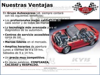 Nuestras Ventajas
En Grupo Autoexpress Ud. siempre contará
 con los siguientes beneficios:
• Los profesionales mejor calificados de
  cada sector y de todas las marcas.
• La tecnología más avanzada para el
  diagnóstico de su automóvil.
• Centros de servicio accesibles y muy
  cerca de Ud.
• Marcas líderes en el mercado.
• Amplios horarios de apertura
Lunes a Viernes de 9 a 19 hrs.
Sábados de 9 a 14 hrs.
• Un precio muy competitivo.
• En pocas palabras, CONFIANZA,
  CALIDAD y RESPALDO.
 