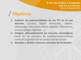 1. Explotar las potencialidades de las TIC en el uso
docente: (pizarra digital interactiva, tablets,
videojuegos educativos, libros digitales interactivos,
nuevos códigos digitales, …).
2. Integrar adecuadamente los recursos tecnológicos
tanto en los procesos de enseñanza/aprendizaje
como en la gestión de los centros de formación.
3. Manejar y diseñar entornos virtuales de formación.
Objetivos
II Foro de Empleo y Postgrado
Sede San Juan Bautista
Valencia 3 de abril de 2014
 