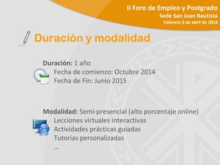 Duración: 1 año
Fecha de comienzo: Octubre 2014
Fecha de Fin: Junio 2015
Modalidad: Semi-presencial (alto porcentaje online)
Lecciones virtuales interactivas
Actividades prácticas guiadas
Tutorias personalizadas
…
Duración y modalidad
II Foro de Empleo y Postgrado
Sede San Juan Bautista
Valencia 3 de abril de 2014
 