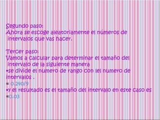 Segundo paso:
Ahora se escoge aleatoriamente el números de
intervalos que vas hacer.

Tercer paso:
Vamos a calcular para determinar el tamaño del
 intervalo de la siguiente manera
•se divide el numero de rango con lel numero de
intervalos .
= 0.240/9
•y el resultado es el tamaño del intervalo en este caso es
=0.03
 