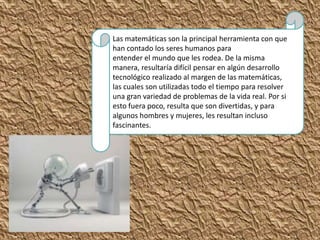 Las matemáticas son la principal herramienta con que
han contado los seres humanos para
entender el mundo que les rodea. De la misma
manera, resultaría difícil pensar en algún desarrollo
tecnológico realizado al margen de las matemáticas,
las cuales son utilizadas todo el tiempo para resolver
una gran variedad de problemas de la vida real. Por si
esto fuera poco, resulta que son divertidas, y para
algunos hombres y mujeres, les resultan incluso
fascinantes.
 