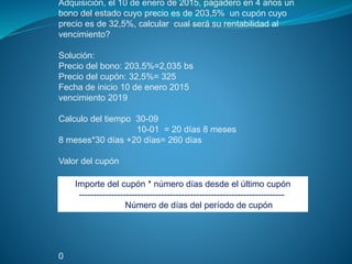 Adquisición, el 10 de enero de 2015, pagadero en 4 años un
bono del estado cuyo precio es de 203,5% un cupón cuyo
precio es de 32,5%, calcular cual será su rentabilidad al
vencimiento?
Solución:
Precio del bono: 203,5%=2,035 bs
Precio del cupón: 32,5%= 325
Fecha de inicio 10 de enero 2015
vencimiento 2019
Calculo del tiempo 30-09
10-01 = 20 días 8 meses
8 meses*30 días +20 días= 260 días
Valor del cupón
0
Importe del cupón * número días desde el último cupón
----------------------------------------------------------------------
Número de días del período de cupón
 