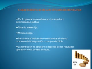 Por lo general son emitidos por los estados o
administración pública.
Tasa de interés fija.
Mínimo riesgo.
Se conoce la retribución o renta desde el mismo
momento de la adquisición o compra del título.
La retribución ha obtener no depende de los resultados
operativos de la entidad emisora.
CARACTERÍSTICAS DE LOS TÍTULOS DE RENTA FIJA
 