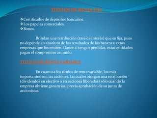 TITULOS DE RENTA FIJA
Certificados de depósitos bancarios.
Los papeles comerciales.
Bonos.
Brindan una retribución (tasa de interés) que es fija, pues
no depende en absoluto de los resultados de los bancos u otras
empresas que los emiten. Ganen o tengan pérdidas, estas entidades
pagan el compromiso asumido.
TITULO DE RENTA VARIABLE
En cuanto a los títulos de renta variable, los más
importantes son las acciones, las cuales otorgan una retribución
(dividendos en efectivo o en acciones liberadas) sólo cuando la
empresa obtiene ganancias, previa aprobación de su junta de
accionistas.
 