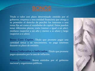 BONOS
Título o valor con plazo determinado emitido por el
gobierno, empresa u otra entidad financiera que otorga a
su poseedor el derecho de percibir los intereses o una
renta fija así como el reembolso de capital. Estos pueden
tener diferentes plazos, corto (menor o igual a un año),
mediano (superior a un año y menor a 10 años) y largo
(superior a 10 años).
Bono Cero Cupón. Título que promete pagar una
cantidad única a su vencimiento, no paga intereses
durante su plazo de emisión.
Bonos Indexados o Indiciados. Título que promete
pagos ajustados por la tasa de inflación.
Bonos Públicos. Bonos emitidos por el gobierno
nacional y organismos públicos.
 