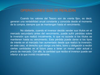 OPERACIONES QUE SE REALIZAN
Cuando los valores del Tesoro son de «renta fija», es decir,
generan una rentabilidad anual constante y conocida desde el momento
de la compra, siempre que se mantengan hasta el vencimiento.
No obstante, cuando el inversor decide vender sus títulos en el
mercado secundario antes del vencimiento, puede sufrir pérdidas sobre
la inversión que realizó inicialmente, lo que no sucede si los títulos se
mantienen hasta su vencimiento. Esta pérdida puede darse si los tipos
de interés en el mercado han aumentado desde que realizó la inversión;
en este caso, el derecho que otorga una letra, bono u obligación a recibir
ciertas cantidades en el futuro pasa a tener un menor valor actual o
precio de mercado. Con ello, la cantidad que reciba el inversor puede ser
inferior a la que invirtió inicialmente.
 