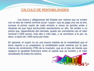 CALCULO DE RENTABILIDADES:
Los bonos y obligaciones del Estado son valores que se emiten
con un tipo de interés nominal anual –cupón– que se paga una vez al año,
aunque el primer cupón de cada emisión a veces se percibe antes o
después de que haya transcurrido exactamente un año. Se emiten a un
precio que, dependiendo del mercado, puede ser coincidente con el valor
nominal (1.000 euros), más alto o más bajo, y se amortizan a la par, es
decir, a razón de 1.000 euros por título.
En general, el cupón no es una buena medida de la rentabilidad que el
bono reporta a su propietario; la rentabilidad suele medirse por la tasa
interna de rendimiento (TIR) de la inversión, que es el tipo de interés que
asegura la igualdad financiera entre el capital que se invierte y el valor
actualizado de todos los cobros.
 