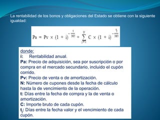 La rentabilidad de los bonos y obligaciones del Estado se obtiene con la siguiente
igualdad:
donde:
i: Rentabilidad anual.
Pa: Precio de adquisición, sea por suscripción o por
compra en el mercado secundario, incluido el cupón
corrido.
Pv: Precio de venta o de amortización.
N: Número de cupones desde la fecha de cálculo
hasta la de vencimiento de la operación.
t: Días entre la fecha de compra y la de venta o
amortización.
C: Importe bruto de cada cupón.
tj: Días entre la fecha valor y el vencimiento de cada
cupón.
 