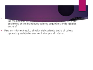 ● Si aumentamos o disminuimos el valor del ángulo, los valores de
las medidas de los catetos e hipotenusas variarán pero los
cocientes entre los nuevos valores seguirán siendo iguales
entre sí.
● Para un mismo ángulo, el valor del cociente entre el cateto
opuesto y su hipotenusa será siempre el mismo.
 