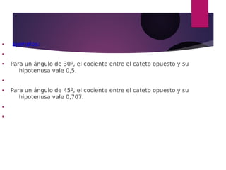 ● Ejemplos:
●
● Para un ángulo de 30º, el cociente entre el cateto opuesto y su
hipotenusa vale 0,5.
●
● Para un ángulo de 45º, el cociente entre el cateto opuesto y su
hipotenusa vale 0,707.
●
●
 