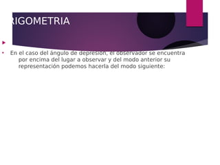 TRIGOMETRIA

●
En el caso del ángulo de depresión, el observador se encuentra
por encima del lugar a observar y del modo anterior su
representación podemos hacerla del modo siguiente:
 