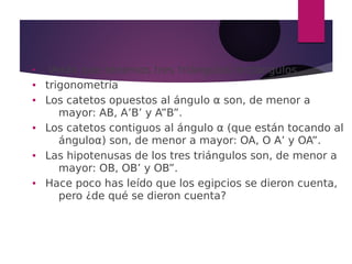 ●
Verás que tenemos tres triángulos rectángulos
● trigonometría
● Los catetos opuestos al ángulo α son, de menor a
mayor: AB, A’B’ y A”B”.
● Los catetos contiguos al ángulo α (que están tocando al
ánguloα) son, de menor a mayor: OA, O A’ y OA”.
● Las hipotenusas de los tres triángulos son, de menor a
mayor: OB, OB’ y OB”.
● Hace poco has leído que los egipcios se dieron cuenta,
pero ¿de qué se dieron cuenta?
 