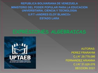 REPUBLICA BOLIVARIANA DE VENEZUELA
MINISTERIO DEL PODER POPULAR PARA LA EDUCACION
UNIVERSITARIA, CIENCIA Y TECNOLOGIA
U.P.T «ANDRES ELOY BLANCO»
ESTADO LARA
EXPRESIONES ALGEBRAICAS
AUTORAS:
PEREZ FRARAYMI
C.I.N° 29.778.086
FERNANDEZ ARIANNA
C.I.N° 31.026.076
SECCION: 0101
 