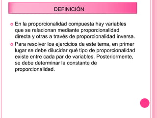 DEFINICIÓN
 En la proporcionalidad compuesta hay variables
que se relacionan mediante proporcionalidad
directa y otras a través de proporcionalidad inversa.
 Para resolver los ejercicios de este tema, en primer
lugar se debe dilucidar qué tipo de proporcionalidad
existe entre cada par de variables. Posteriormente,
se debe determinar la constante de
proporcionalidad.
 