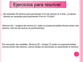  Se necesitan 20 obreros para pavimentar 2 km de camino en 5 días. ¿Cuántos
obreros se necesitan para pavimentar 5 km en 10 días?
Obreros (O) – longitud del camino (L): están en proporcionalidad directa (entre más
obreros, más km de camino se pavimentarán)
Por otra parte, las variables: Obreros (O) – tiempo (T) están en proporcionalidad
inversa (entre más obreros, menos tiempo se demorarán en pavimentar el camino)
Ejercicios para resolver
 