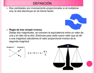 DEFINICIÓN
 Dos cantidades son inversamente proporcionales si al multiplicar
una, la otra disminuye en el mismo factor.
 Regla de tres simple inversa
Dadas dos magnitudes, se conocen la equivalencia entre un valor de
una y el valor de la otra. Entonces para cada nuevo valor que se dé
a una magnitud calculamos el valor proporcional inverso de la
segunda magnitud
 