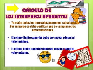 CÁLCULO DE
LOS INTERVALOS APARENTES
 • Ya están todos los intervalos aparentes calculados,
  Sin embargo se debe verificar que se cumplan otras
                    dos condiciones.

• El primer limite superior debe ser mayor o igual al
  valor mínimo.

• El ultimo limite superior debe ser mayor o igual al
  valor máximo.
 