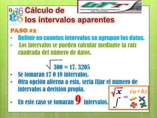 Cálculo de
      los intervalos aparentes
PASO #2
• Definir en cuantos intervalos se agrupan los datos.
• Los intervalos se pueden calcular mediante la raíz
  cuadrada del número de datos.

                 300 = 17. 3205
• Se tomaran 17 0 18 intervalos.
• Otra opción alterna a esta, seria fijar el numero de
  intervalos a decisión propia.

• En este caso se tomaran   9 intervalos.
 