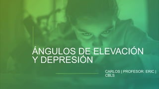 ÁNGULOS DE ELEVACIÓN
Y DEPRESIÓN
CARLOS | PROFESOR: ERIC |
CBLS
 